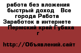 работа без вложения, быстрый доход - Все города Работа » Заработок в интернете   . Пермский край,Губаха г.